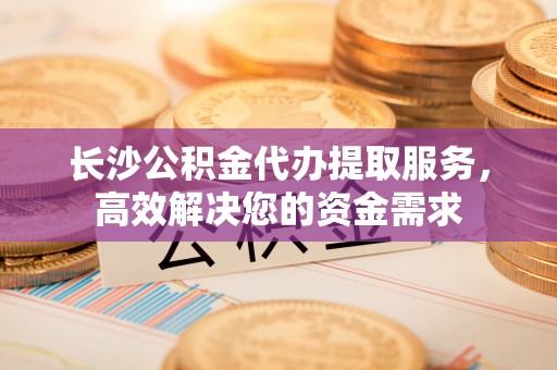 通榆长沙公积金代办提取服务，高效解决您的资金需求