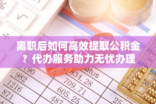 通榆离职后如何高效提取公积金？代办服务助力无忧办理