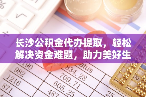 通榆长沙公积金代办提取，轻松解决资金难题，助力美好生活