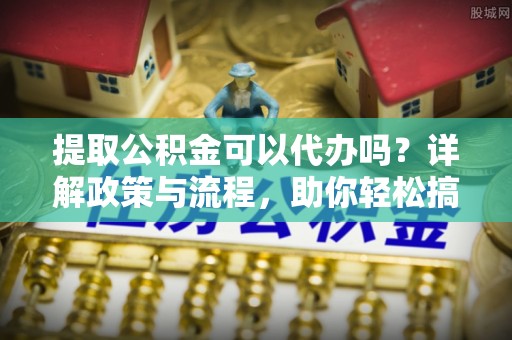 通榆提取公积金可以代办吗？详解政策与流程，助你轻松搞定！