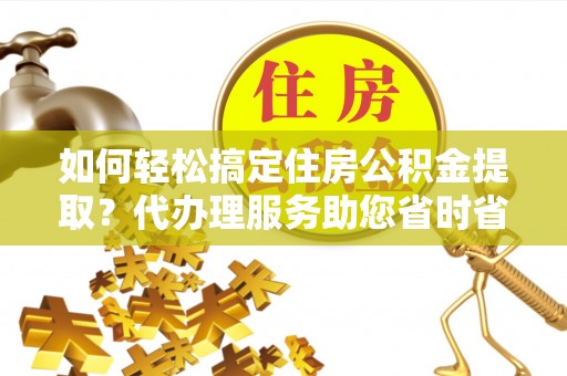 通榆如何轻松搞定住房公积金提取？代办理服务助您省时省力