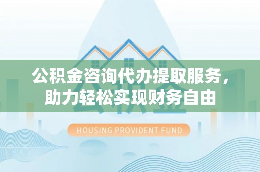 通榆公积金咨询代办提取服务，助力轻松实现财务自由