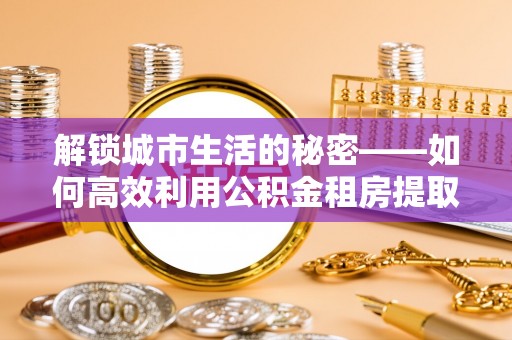 通榆解锁城市生活的秘密——如何高效利用公积金租房提取政策优化居住体验