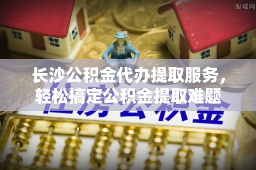 通榆长沙公积金代办提取服务，轻松搞定公积金提取难题