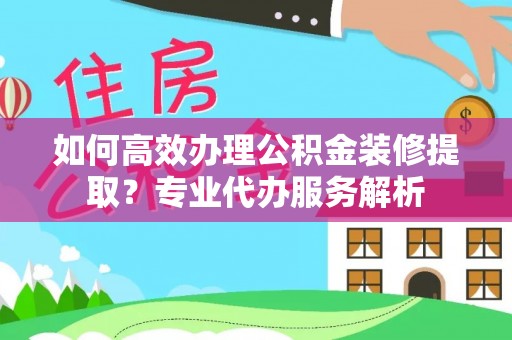 通榆如何高效办理公积金装修提取？专业代办服务解析