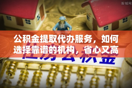 通榆公积金提取代办服务，如何选择靠谱的机构，省心又高效