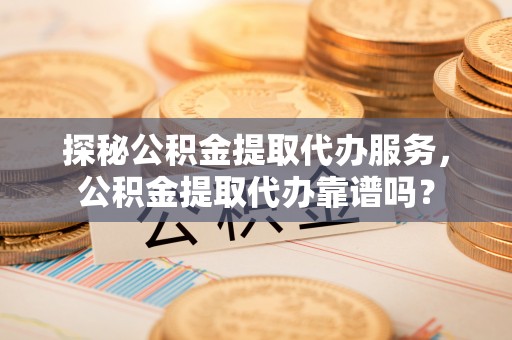 通榆探秘公积金提取代办服务，公积金提取代办靠谱吗？
