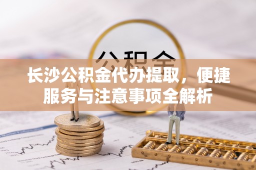 通榆长沙公积金代办提取，便捷服务与注意事项全解析