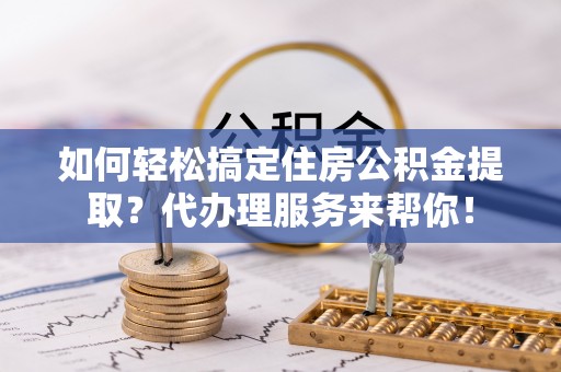 通榆如何轻松搞定住房公积金提取？代办理服务来帮你！