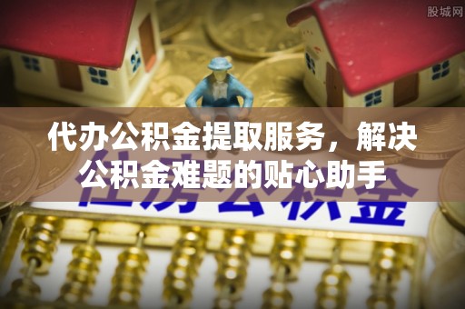 通榆代办公积金提取服务，解决公积金难题的贴心助手