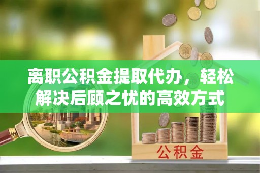 通榆离职公积金提取代办，轻松解决后顾之忧的高效方式