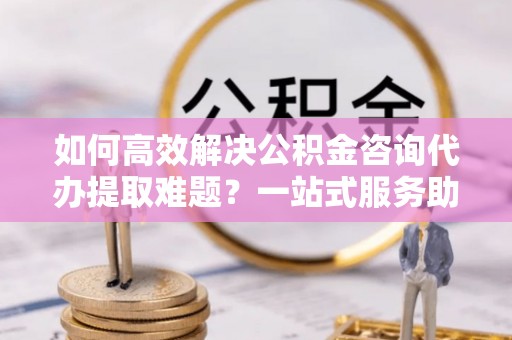通榆如何高效解决公积金咨询代办提取难题？一站式服务助您轻松搞定