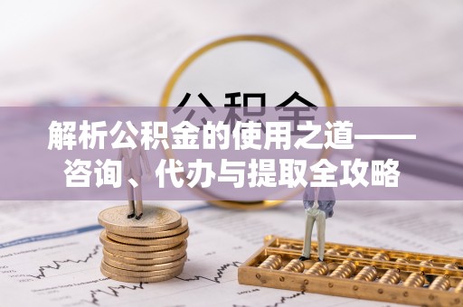 通榆解析公积金的使用之道——咨询、代办与提取全攻略