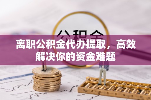 通榆离职公积金代办提取，高效解决你的资金难题