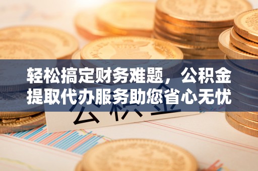 通榆轻松搞定财务难题，公积金提取代办服务助您省心无忧