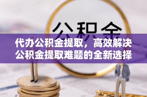 通榆代办公积金提取，高效解决公积金提取难题的全新选择