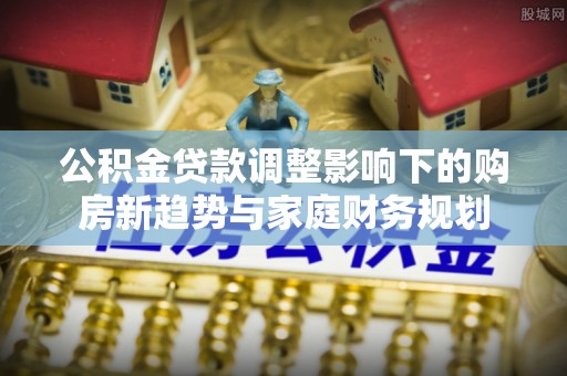 通榆公积金贷款调整影响下的购房新趋势与家庭财务规划