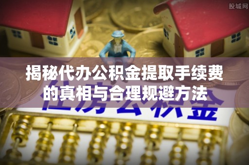 通榆揭秘代办公积金提取手续费的真相与合理规避方法