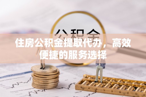 通榆住房公积金提取代办，高效便捷的服务选择