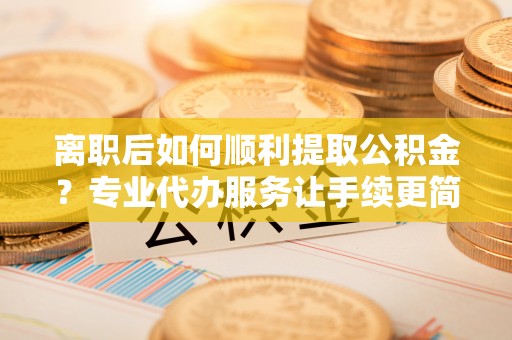 通榆离职后如何顺利提取公积金？专业代办服务让手续更简单