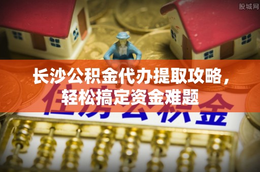 通榆长沙公积金代办提取攻略，轻松搞定资金难题