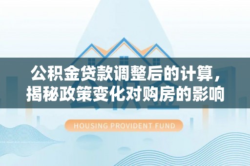 通榆公积金贷款调整后的计算，揭秘政策变化对购房的影响