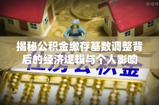 通榆揭秘公积金缴存基数调整背后的经济逻辑与个人影响