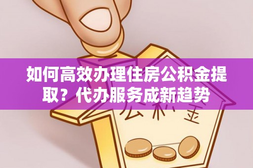 通榆如何高效办理住房公积金提取？代办服务成新趋势