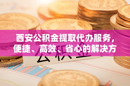 通榆西安公积金提取代办服务，便捷、高效、省心的解决方案