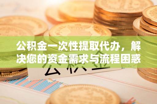 通榆公积金一次性提取代办，解决您的资金需求与流程困惑