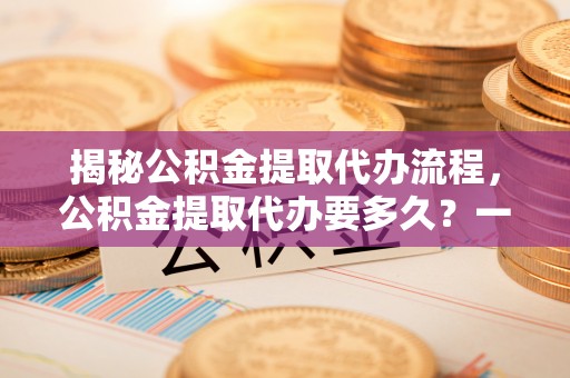 通榆揭秘公积金提取代办流程，公积金提取代办要多久？一文读懂
