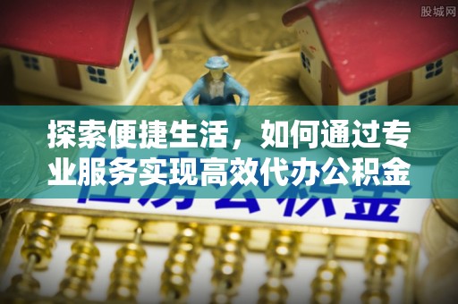 通榆探索便捷生活，如何通过专业服务实现高效代办公积金提取