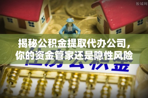 通榆揭秘公积金提取代办公司，你的资金管家还是隐性风险？