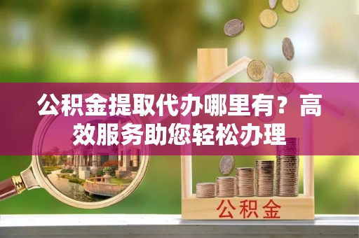 通榆公积金提取代办哪里有？高效服务助您轻松办理