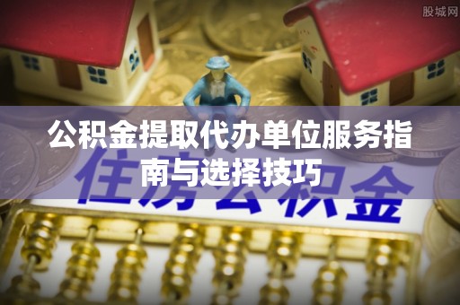 通榆公积金提取代办单位服务指南与选择技巧