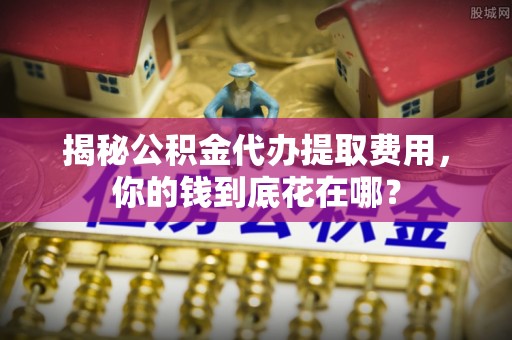 通榆揭秘公积金代办提取费用，你的钱到底花在哪？