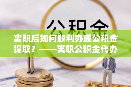通榆离职后如何顺利办理公积金提取？——离职公积金代办提取全攻略