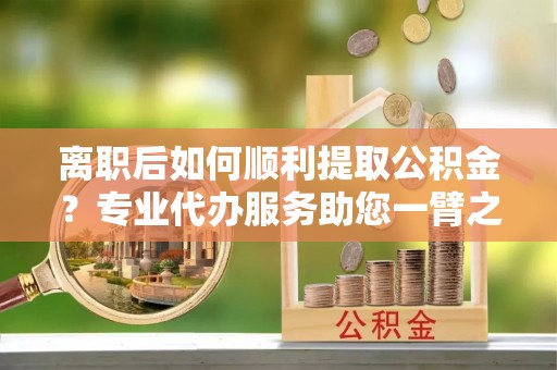 通榆离职后如何顺利提取公积金？专业代办服务助您一臂之力