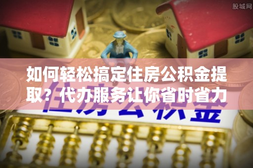 通榆如何轻松搞定住房公积金提取？代办服务让你省时省力
