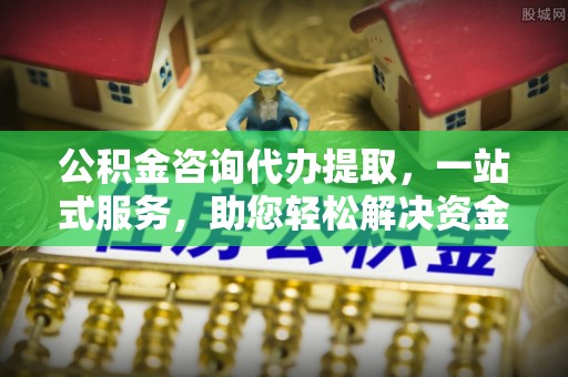 通榆公积金咨询代办提取，一站式服务，助您轻松解决资金难题