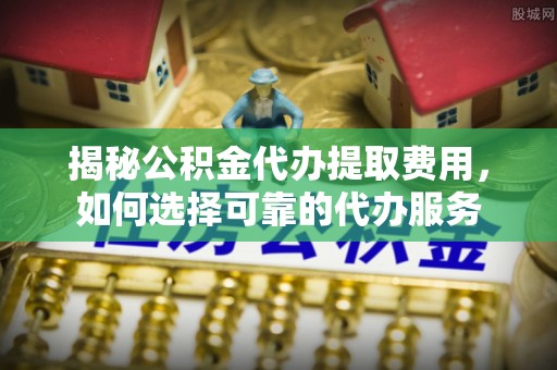 通榆揭秘公积金代办提取费用，如何选择可靠的代办服务