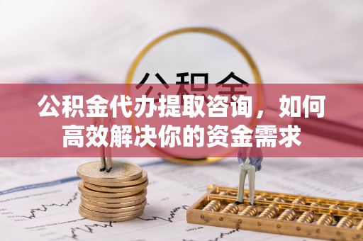 通榆公积金代办提取咨询，如何高效解决你的资金需求