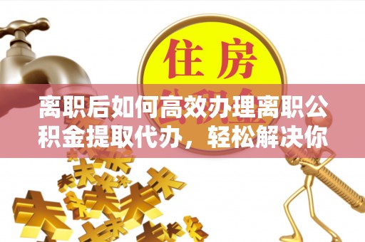 通榆离职后如何高效办理离职公积金提取代办，轻松解决你的后顾之忧