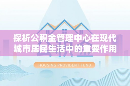 通榆探析公积金管理中心在现代城市居民生活中的重要作用