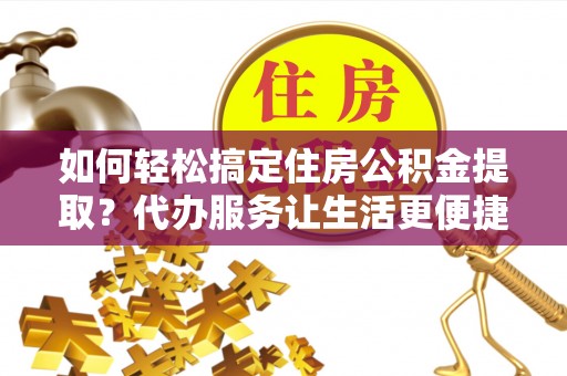 通榆如何轻松搞定住房公积金提取？代办服务让生活更便捷