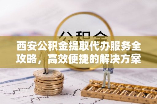 通榆西安公积金提取代办服务全攻略，高效便捷的解决方案