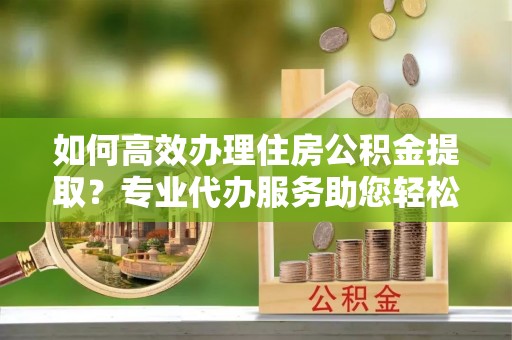 通榆如何高效办理住房公积金提取？专业代办服务助您轻松解决难题