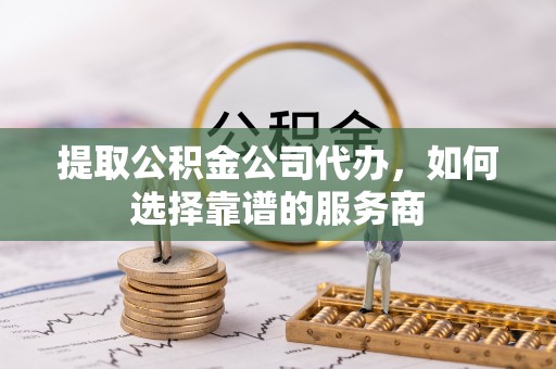 通榆提取公积金公司代办，如何选择靠谱的服务商