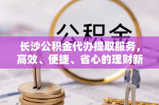 通榆长沙公积金代办提取服务，高效、便捷、省心的理财新选择