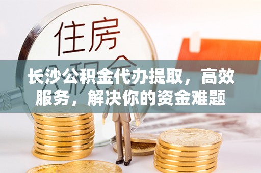 通榆长沙公积金代办提取，高效服务，解决你的资金难题